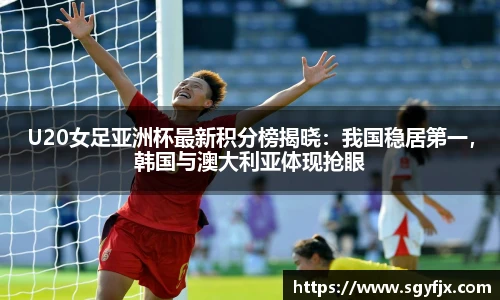 U20女足亚洲杯最新积分榜揭晓：我国稳居第一，韩国与澳大利亚体现抢眼